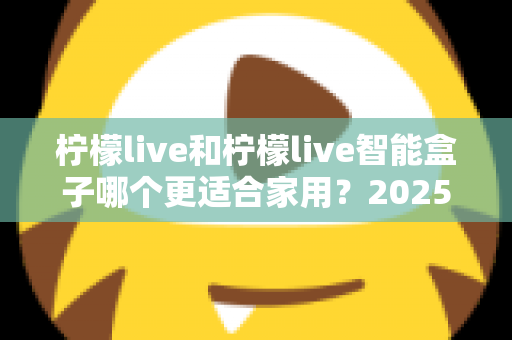 柠檬live和柠檬live智能盒子哪个更适合家用？2025年家庭用户深度选购指南