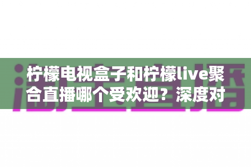 柠檬电视盒子和柠檬live聚合直播哪个受欢迎？深度对比解析帮你选对不选贵