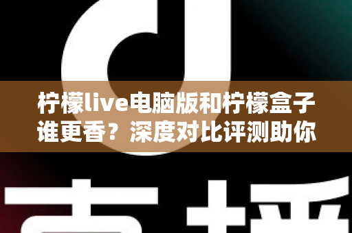 柠檬live电脑版和柠檬盒子谁更香？深度对比评测助你一眼选对不踩坑