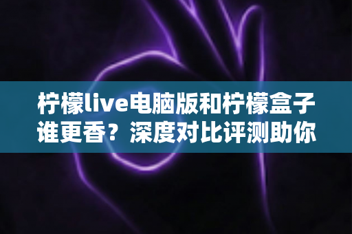 柠檬live电脑版和柠檬盒子谁更香？深度对比评测助你一眼选对不踩坑