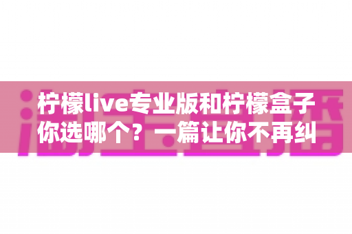 柠檬live专业版和柠檬盒子你选哪个？一篇让你不再纠结的深度对比指南
