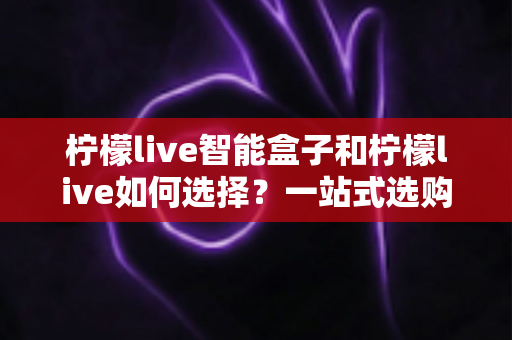 柠檬live智能盒子和柠檬live如何选择？一站式选购指南帮你轻松做决定