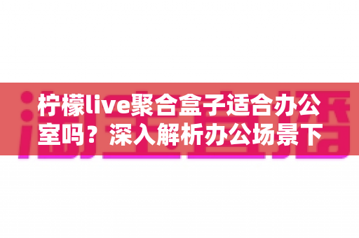 柠檬live聚合盒子适合办公室吗?深入解析办公场景下的实用性与选购指南 柠檬live聚合盒子适合办公室吗?深入解析办公场景下的实用性与选购指南