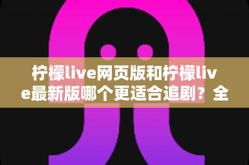 柠檬live网页版和柠檬live最新版哪个更适合追剧?全方位对比助你找到最佳观影方案 柠檬live网页版和柠檬live最新版哪个更适合追剧?全方位对比助你找到最佳观影方案