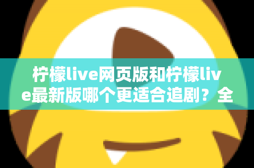 柠檬live网页版和柠檬live最新版哪个更适合追剧？全方位对比助你找到最佳观影方案
