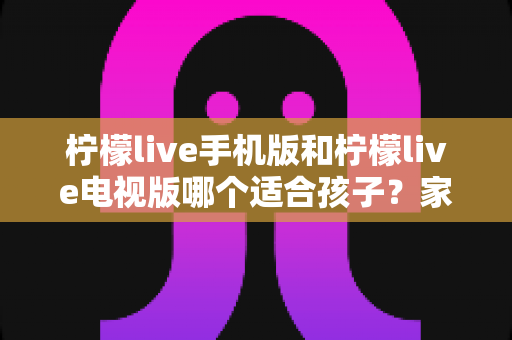柠檬live手机版和柠檬live电视版哪个适合孩子？家长必读的全面对比与选择指南