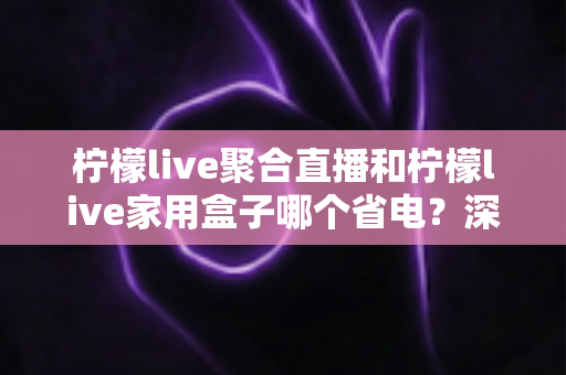 柠檬live聚合直播和柠檬live家用盒子哪个省电?深度功耗对比与选购全指南 柠檬live聚合直播和柠檬live家用盒子哪个省电?深度功耗对比与选购全指南