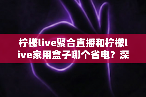 柠檬live聚合直播和柠檬live家用盒子哪个省电？深度功耗对比与选购全指南