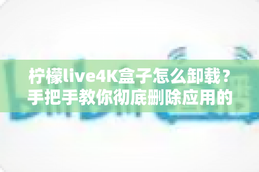 柠檬live4K盒子怎么卸载？手把手教你彻底删除应用的超详细教程