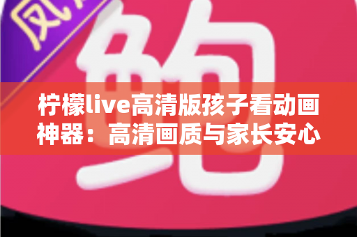 柠檬live高清版孩子看动画神器：高清画质与家长安心兼得的儿童动画观影指南