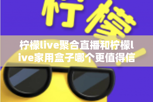 柠檬live聚合直播和柠檬live家用盒子哪个更值得信赖？五大维度深度对比助你安心选购