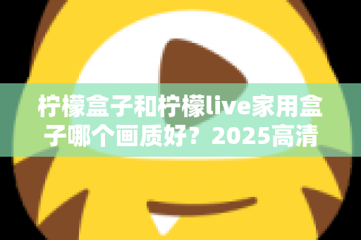 柠檬盒子和柠檬live家用盒子哪个画质好?2025高清电视盒子画质深度对比与选购指南 柠檬盒子和柠檬live家用盒子哪个画质好?2025高清电视盒子画质深度对比与选购指南
