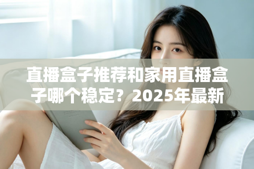 直播盒子推荐和家用直播盒子哪个稳定？2025年最新选购指南与深度解析
