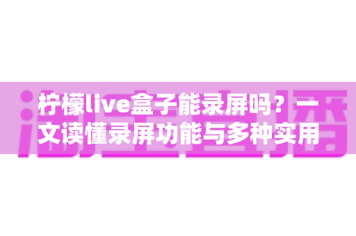 柠檬live盒子能录屏吗？一文读懂录屏功能与多种实用录制方案