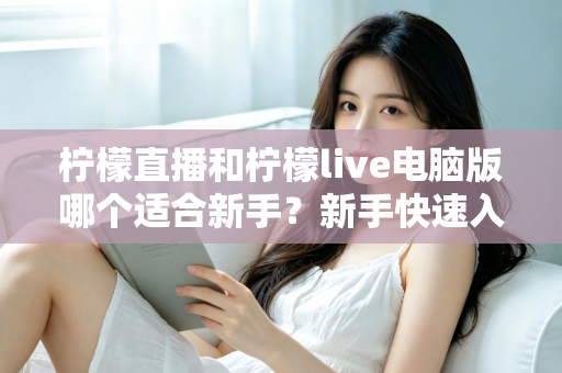柠檬直播和柠檬live电脑版哪个适合新手？新手快速入门双端选择全指南