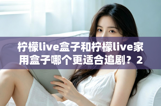 柠檬live盒子和柠檬live家用盒子哪个更适合追剧？2024年最全选购对比指南