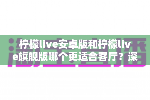 柠檬live安卓版和柠檬live旗舰版哪个更适合客厅？深度对比解析帮你一步选对版本