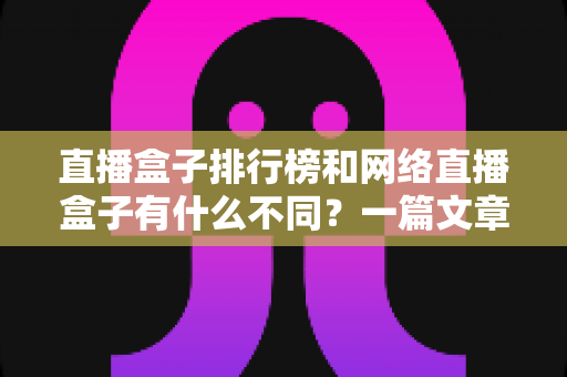 直播盒子排行榜和网络直播盒子有什么不同？一篇文章帮你彻底理清概念、避开选购陷阱