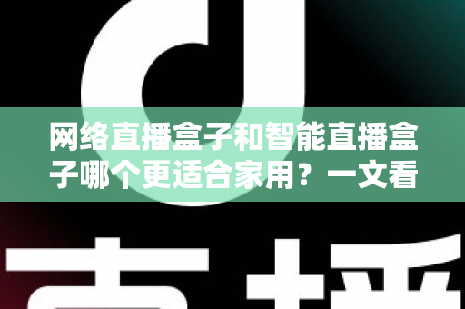 网络直播盒子和智能直播盒子哪个更适合家用?一文看懂家庭选购全攻略 网络直播盒子和智能直播盒子哪个更适合家用?一文看懂家庭选购全攻略