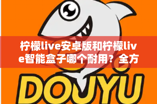 柠檬live安卓版和柠檬live智能盒子哪个耐用？全方位对比分析与选购指南