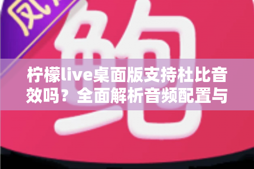 柠檬live桌面版支持杜比音效吗？全面解析音频配置与直播听感体验