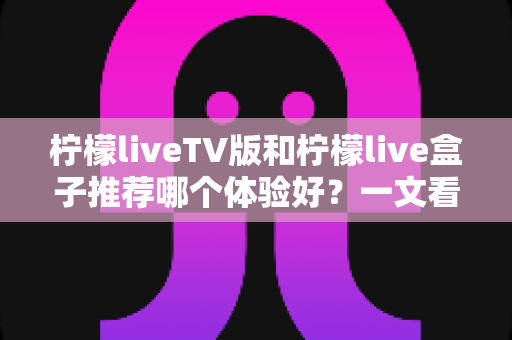 柠檬liveTV版和柠檬live盒子推荐哪个体验好？一文看懂差异，选出最适合自己的大屏直播方案