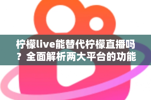 柠檬live能替代柠檬直播吗？全面解析两大平台的功能差异与用户迁移指南