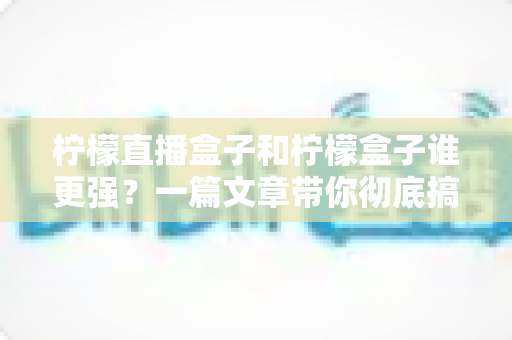 柠檬直播盒子和柠檬盒子谁更强？一篇文章带你彻底搞懂两款电视盒子的区别与选购指南