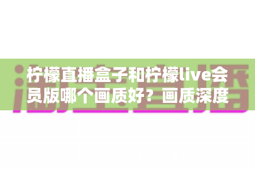 柠檬直播盒子和柠檬live会员版哪个画质好？画质深度对比与选择全指南