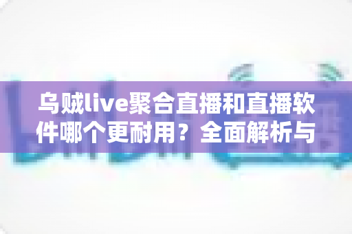 乌贼live聚合直播和直播软件哪个更耐用？全面解析与实用选择指南