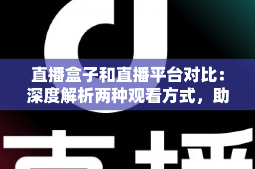 直播盒子和直播平台对比：深度解析两种观看方式，助你找到最适合的追剧神器