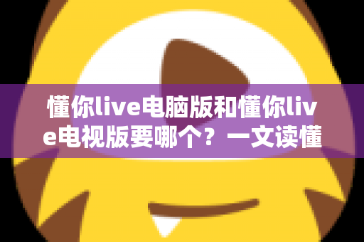 懂你live电脑版和懂你live电视版要哪个？一文读懂两者差异，选对版本畅享大屏与高清直播体验