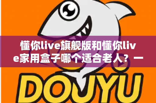 懂你live旗舰版和懂你live家用盒子哪个适合老人？一篇讲透的适老化选购指南