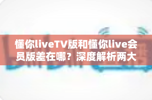懂你liveTV版和懂你live会员版差在哪?深度解析两大版本差异,帮你选对不花冤枉钱 懂你liveTV版和懂你live会员版差在哪?深度解析两大版本差异,帮你选对不花冤枉钱