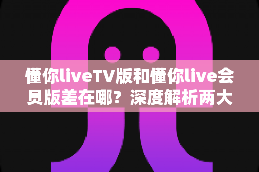 懂你liveTV版和懂你live会员版差在哪?深度解析两大版本差异,帮你选对不花冤枉钱 懂你liveTV版和懂你live会员版差在哪?深度解析两大版本差异,帮你选对不花冤枉钱