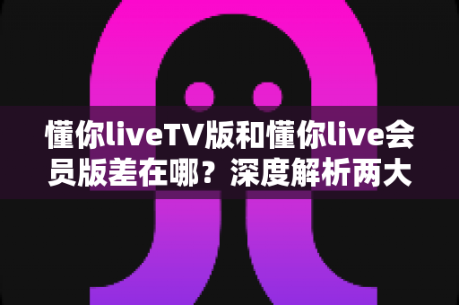 懂你liveTV版和懂你live会员版差在哪？深度解析两大版本差异，帮你选对不花冤枉钱
