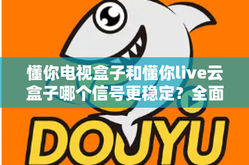 懂你电视盒子和懂你live云盒子哪个信号更稳定？全面解析帮你选对家庭影音好帮手