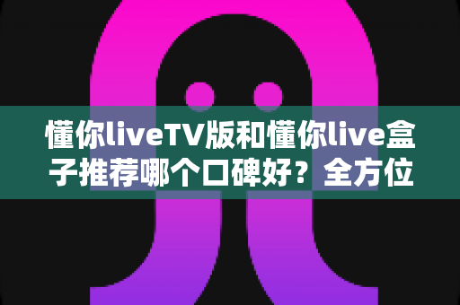 懂你liveTV版和懂你live盒子推荐哪个口碑好?全方位深度对比帮你选对不踩坑 懂你liveTV版和懂你live盒子推荐哪个口碑好?全方位深度对比帮你选对不踩坑