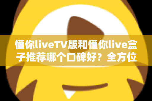 懂你liveTV版和懂你live盒子推荐哪个口碑好？全方位深度对比帮你选对不踩坑