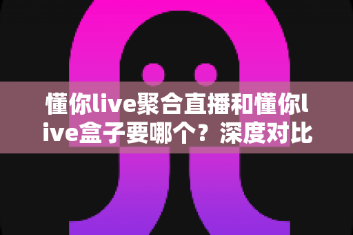 懂你live聚合直播和懂你live盒子要哪个?深度对比分析助你轻松选购 懂你live聚合直播和懂你live盒子要哪个?深度对比分析助你轻松选购