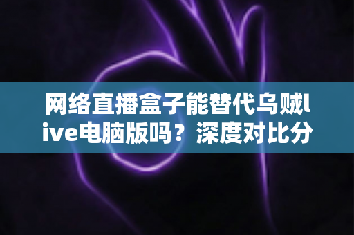 网络直播盒子能替代乌贼live电脑版吗?深度对比分析与选购指南全解析 网络直播盒子能替代乌贼live电脑版吗?深度对比分析与选购指南全解析