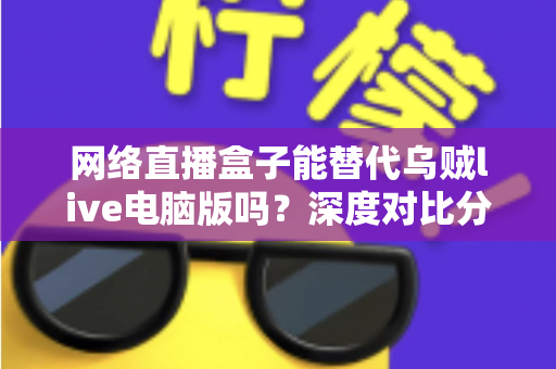 网络直播盒子能替代乌贼live电脑版吗？深度对比分析与选购指南全解析