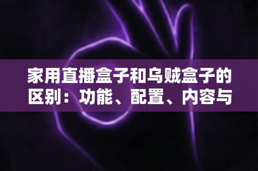 家用直播盒子和乌贼盒子的区别：功能、配置、内容与选购全方位深度解析