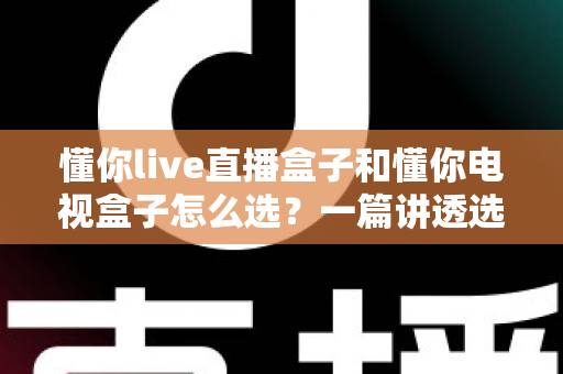 懂你live直播盒子和懂你电视盒子怎么选?一篇讲透选购逻辑的实用指南 懂你live直播盒子和懂你电视盒子怎么选?一篇讲透选购逻辑的实用指南