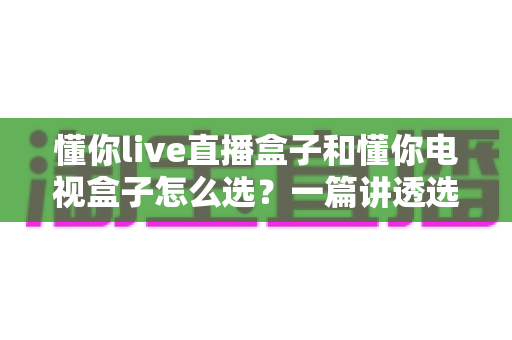 懂你live直播盒子和懂你电视盒子怎么选？一篇讲透选购逻辑的实用指南