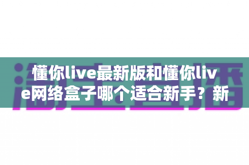 懂你live最新版和懂你live网络盒子哪个适合新手?新手入门选购全指南 懂你live最新版和懂你live网络盒子哪个适合新手?新手入门选购全指南