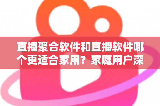 直播聚合软件和直播软件哪个更适合家用？家庭用户深度对比与选购全指南
