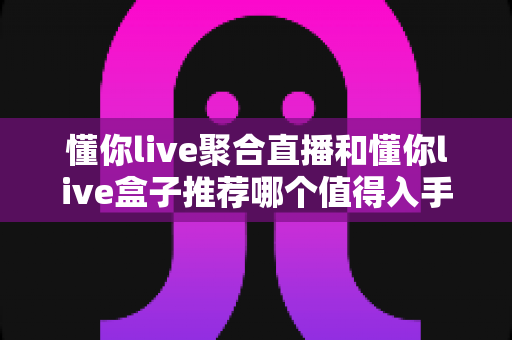 懂你live聚合直播和懂你live盒子推荐哪个值得入手？一份从画质、价格到合规性的全方位选购指南
