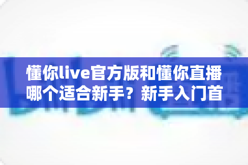 懂你live官方版和懂你直播哪个适合新手?新手入门首选平台深度解析与实用选择指南 懂你live官方版和懂你直播哪个适合新手?新手入门首选平台深度解析与实用选择指南