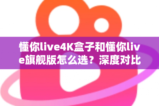 懂你live4K盒子和懂你live旗舰版怎么选？深度对比评测帮你找到最适合自己的电视盒子